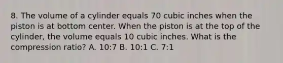 8. The volume of a cylinder equals 70 cubic inches when the piston is at bottom center. When the piston is at the top of the cylinder, the volume equals 10 cubic inches. What is the compression ratio? A. 10:7 B. 10:1 C. 7:1