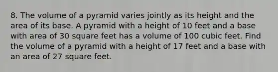 8. The volume of a pyramid varies jointly as its height and the area of its base. A pyramid with a height of 10 feet and a base with area of 30 square feet has a volume of 100 cubic feet. Find the volume of a pyramid with a height of 17 feet and a base with an area of 27 square feet.