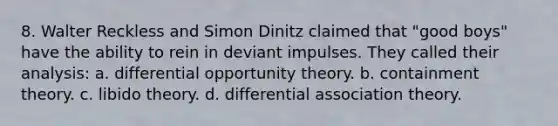 8. Walter Reckless and Simon Dinitz claimed that "good boys" have the ability to rein in deviant impulses. They called their analysis: a. differential opportunity theory. b. containment theory. c. libido theory. d. differential association theory.