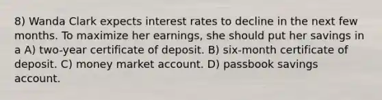 8) Wanda Clark expects interest rates to decline in the next few months. To maximize her earnings, she should put her savings in a A) two-year certificate of deposit. B) six-month certificate of deposit. C) money market account. D) passbook savings account.