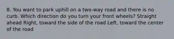 8. You want to park uphill on a two-way road and there is no curb. Which direction do you turn your front wheels? Straight ahead Right, toward the side of the road Left, toward the center of the road