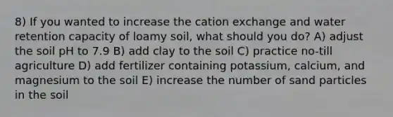 8) If you wanted to increase the cation exchange and water retention capacity of loamy soil, what should you do? A) adjust the soil pH to 7.9 B) add clay to the soil C) practice no-till agriculture D) add fertilizer containing potassium, calcium, and magnesium to the soil E) increase the number of sand particles in the soil