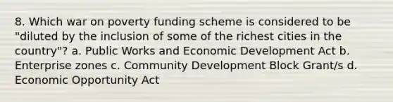 8. Which war on poverty funding scheme is considered to be "diluted by the inclusion of some of the richest cities in the country"? a. Public Works and Economic Development Act b. Enterprise zones c. Community Development Block Grant/s d. Economic Opportunity Act