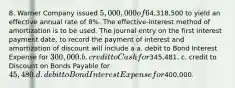 8. Warner Company issued 5,000,000 of 6%, 10-year bonds on one of its interest dates for4,318,500 to yield an effective annual rate of 8%. The effective-interest method of amortization is to be used. The journal entry on the first interest payment date, to record the payment of interest and amortization of discount will include a a. debit to Bond Interest Expense for 300,000. b. credit to Cash for345,481. c. credit to Discount on Bonds Payable for 45,480. d. debit to Bond Interest Expense for400,000.