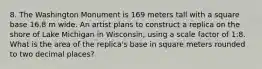 8. The Washington Monument is 169 meters tall with a square base 16.8 m wide. An artist plans to construct a replica on the shore of Lake Michigan in Wisconsin, using a scale factor of 1:8. What is the area of the replica's base in square meters rounded to two decimal places?