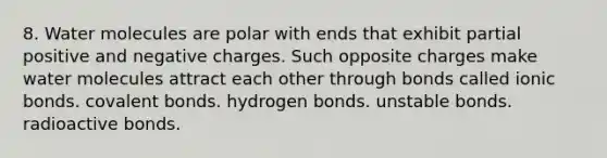 8. Water molecules are polar with ends that exhibit partial positive and negative charges. Such opposite charges make water molecules attract each other through bonds called ionic bonds. covalent bonds. hydrogen bonds. unstable bonds. radioactive bonds.