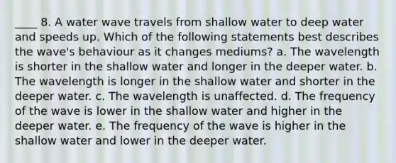 ____ 8. A water wave travels from shallow water to deep water and speeds up. Which of the following statements best describes the wave's behaviour as it changes mediums? a. The wavelength is shorter in the shallow water and longer in the deeper water. b. The wavelength is longer in the shallow water and shorter in the deeper water. c. The wavelength is unaffected. d. The frequency of the wave is lower in the shallow water and higher in the deeper water. e. The frequency of the wave is higher in the shallow water and lower in the deeper water.