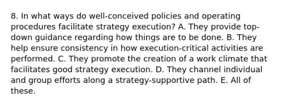 8. In what ways do well-conceived policies and operating procedures facilitate strategy execution? A. They provide top-down guidance regarding how things are to be done. B. They help ensure consistency in how execution-critical activities are performed. C. They promote the creation of a work climate that facilitates good strategy execution. D. They channel individual and group efforts along a strategy-supportive path. E. All of these.