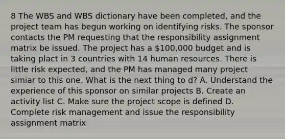 8 The WBS and WBS dictionary have been completed, and the project team has begun working on identifying risks. The sponsor contacts the PM requesting that the responsibility assignment matrix be issued. The project has a 100,000 budget and is taking plact in 3 countries with 14 human resources. There is little risk expected, and the PM has managed many project simiar to this one. What is the next thing to d? A. Understand the experience of this sponsor on similar projects B. Create an activity list C. Make sure the project scope is defined D. Complete risk management and issue the responsibility assignment matrix