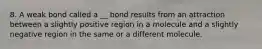 8. A weak bond called a __ bond results from an attraction between a slightly positive region in a molecule and a slightly negative region in the same or a different molecule.