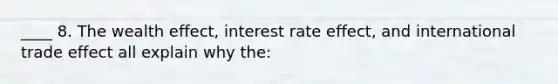 ____ 8. The wealth effect, interest rate effect, and international trade effect all explain why the: