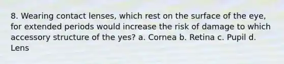 8. Wearing contact lenses, which rest on the surface of the eye, for extended periods would increase the risk of damage to which accessory structure of the yes? a. Cornea b. Retina c. Pupil d. Lens