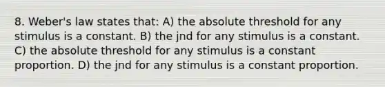 8. Weber's law states that: A) the absolute threshold for any stimulus is a constant. B) the jnd for any stimulus is a constant. C) the absolute threshold for any stimulus is a constant proportion. D) the jnd for any stimulus is a constant proportion.