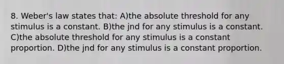 8. Weber's law states that: A)the absolute threshold for any stimulus is a constant. B)the jnd for any stimulus is a constant. C)the absolute threshold for any stimulus is a constant proportion. D)the jnd for any stimulus is a constant proportion.