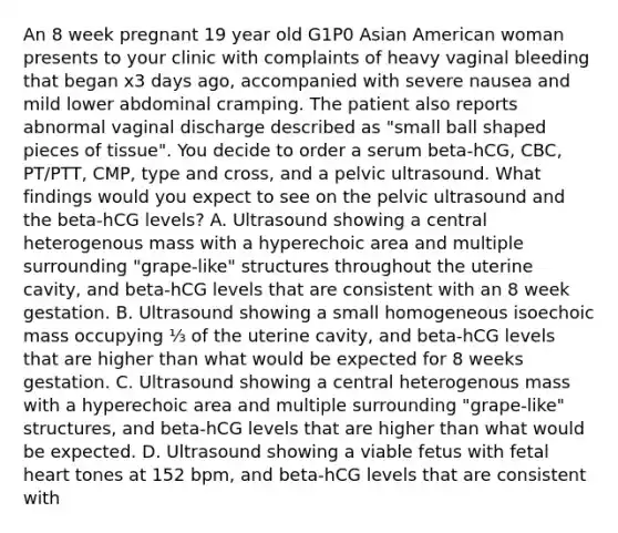 An 8 week pregnant 19 year old G1P0 Asian American woman presents to your clinic with complaints of heavy vaginal bleeding that began x3 days ago, accompanied with severe nausea and mild lower abdominal cramping. The patient also reports abnormal vaginal discharge described as "small ball shaped pieces of tissue". You decide to order a serum beta-hCG, CBC, PT/PTT, CMP, type and cross, and a pelvic ultrasound. What findings would you expect to see on the pelvic ultrasound and the beta-hCG levels? A. Ultrasound showing a central heterogenous mass with a hyperechoic area and multiple surrounding "grape-like" structures throughout the uterine cavity, and beta-hCG levels that are consistent with an 8 week gestation. B. Ultrasound showing a small homogeneous isoechoic mass occupying ⅓ of the uterine cavity, and beta-hCG levels that are higher than what would be expected for 8 weeks gestation. C. Ultrasound showing a central heterogenous mass with a hyperechoic area and multiple surrounding "grape-like" structures, and beta-hCG levels that are higher than what would be expected. D. Ultrasound showing a viable fetus with fetal heart tones at 152 bpm, and beta-hCG levels that are consistent with