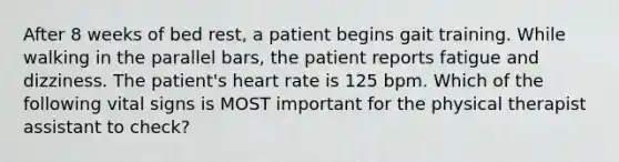 After 8 weeks of bed rest, a patient begins gait training. While walking in the parallel bars, the patient reports fatigue and dizziness. The patient's heart rate is 125 bpm. Which of the following vital signs is MOST important for the physical therapist assistant to check?