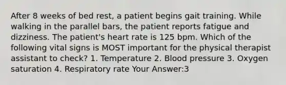 After 8 weeks of bed rest, a patient begins gait training. While walking in the parallel bars, the patient reports fatigue and dizziness. The patient's heart rate is 125 bpm. Which of the following vital signs is MOST important for the physical therapist assistant to check? 1. Temperature 2. Blood pressure 3. Oxygen saturation 4. Respiratory rate Your Answer:3