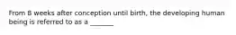 From 8 weeks after conception until birth, the developing human being is referred to as a _______