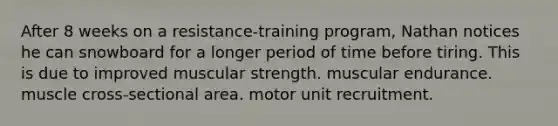 After 8 weeks on a resistance-training program, Nathan notices he can snowboard for a longer period of time before tiring. This is due to improved muscular strength. muscular endurance. muscle cross-sectional area. motor unit recruitment.