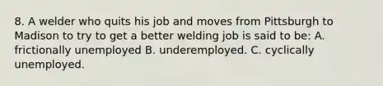 8. A welder who quits his job and moves from Pittsburgh to Madison to try to get a better welding job is said to be: A. frictionally unemployed B. underemployed. C. cyclically unemployed.