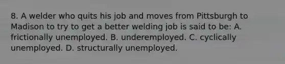 8. A welder who quits his job and moves from Pittsburgh to Madison to try to get a better welding job is said to be: A. frictionally unemployed. B. underemployed. C. cyclically unemployed. D. structurally unemployed.