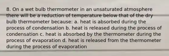 8. On a wet bulb thermometer in an unsaturated atmosphere there will be a reduction of temperature below that of the dry bulb thermometer because: a. heat is absorbed during the process of condensation b. heat is released during the process of condensation c. heat is absorbed by the thermometer during the process of evaporation d. heat is released from the thermometer during the process of evaporation