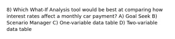 8) Which What-If Analysis tool would be best at comparing how interest rates affect a monthly car payment? A) Goal Seek B) Scenario Manager C) One-variable data table D) Two-variable data table