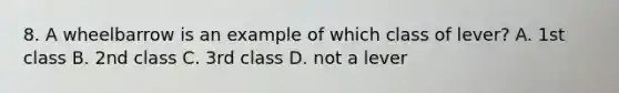 8. A wheelbarrow is an example of which class of lever? A. 1st class B. 2nd class C. 3rd class D. not a lever