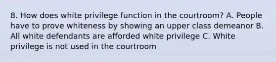 8. How does white privilege function in the courtroom? A. People have to prove whiteness by showing an upper class demeanor B. All white defendants are afforded white privilege C. White privilege is not used in the courtroom