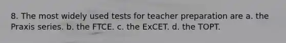 8. The most widely used tests for teacher preparation are a. the Praxis series. b. the FTCE. c. the ExCET. d. the TOPT.