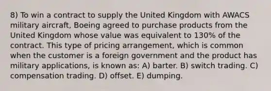 8) To win a contract to supply the United Kingdom with AWACS military aircraft, Boeing agreed to purchase products from the United Kingdom whose value was equivalent to 130% of the contract. This type of pricing arrangement, which is common when the customer is a foreign government and the product has military applications, is known as: A) barter. B) switch trading. C) compensation trading. D) offset. E) dumping.