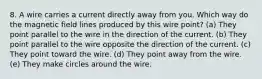 8. A wire carries a current directly away from you. Which way do the magnetic field lines produced by this wire point? (a) They point parallel to the wire in the direction of the current. (b) They point parallel to the wire opposite the direction of the current. (c) They point toward the wire. (d) They point away from the wire. (e) They make circles around the wire.