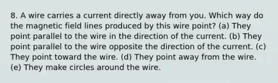 8. A wire carries a current directly away from you. Which way do the magnetic field lines produced by this wire point? (a) They point parallel to the wire in the direction of the current. (b) They point parallel to the wire opposite the direction of the current. (c) They point toward the wire. (d) They point away from the wire. (e) They make circles around the wire.