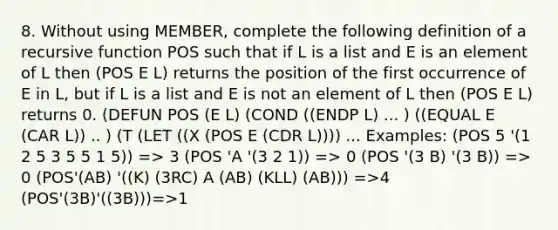 8. Without using MEMBER, complete the following definition of a recursive function POS such that if L is a list and E is an element of L then (POS E L) returns the position of the first occurrence of E in L, but if L is a list and E is not an element of L then (POS E L) returns 0. (DEFUN POS (E L) (COND ((ENDP L) ... ) ((EQUAL E (CAR L)) .. ) (T (LET ((X (POS E (CDR L)))) ... Examples: (POS 5 '(1 2 5 3 5 5 1 5)) => 3 (POS 'A '(3 2 1)) => 0 (POS '(3 B) '(3 B)) => 0 (POS'(AB) '((K) (3RC) A (AB) (KLL) (AB))) =>4 (POS'(3B)'((3B)))=>1