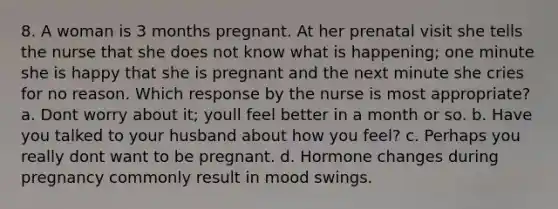 8. A woman is 3 months pregnant. At her prenatal visit she tells the nurse that she does not know what is happening; one minute she is happy that she is pregnant and the next minute she cries for no reason. Which response by the nurse is most appropriate? a. Dont worry about it; youll feel better in a month or so. b. Have you talked to your husband about how you feel? c. Perhaps you really dont want to be pregnant. d. Hormone changes during pregnancy commonly result in mood swings.