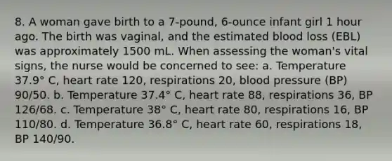 8. A woman gave birth to a 7-pound, 6-ounce infant girl 1 hour ago. The birth was vaginal, and the estimated blood loss (EBL) was approximately 1500 mL. When assessing the woman's vital signs, the nurse would be concerned to see: a. Temperature 37.9° C, heart rate 120, respirations 20, blood pressure (BP) 90/50. b. Temperature 37.4° C, heart rate 88, respirations 36, BP 126/68. c. Temperature 38° C, heart rate 80, respirations 16, BP 110/80. d. Temperature 36.8° C, heart rate 60, respirations 18, BP 140/90.