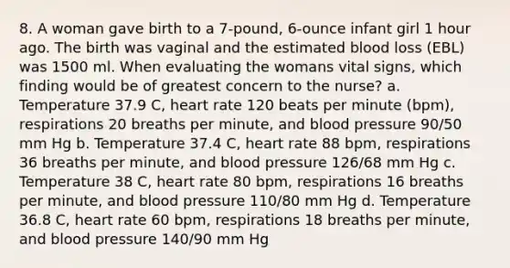 8. A woman gave birth to a 7-pound, 6-ounce infant girl 1 hour ago. The birth was vaginal and the estimated blood loss (EBL) was 1500 ml. When evaluating the womans vital signs, which finding would be of greatest concern to the nurse? a. Temperature 37.9 C, heart rate 120 beats per minute (bpm), respirations 20 breaths per minute, and blood pressure 90/50 mm Hg b. Temperature 37.4 C, heart rate 88 bpm, respirations 36 breaths per minute, and blood pressure 126/68 mm Hg c. Temperature 38 C, heart rate 80 bpm, respirations 16 breaths per minute, and blood pressure 110/80 mm Hg d. Temperature 36.8 C, heart rate 60 bpm, respirations 18 breaths per minute, and blood pressure 140/90 mm Hg