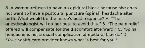 8. A woman refuses to have an epidural block because she does not want to have a postdural puncture (spinal) headache after birth. What would be the nurse's best response? A. "The anesthesiologist will do her best to avoid this." B. "The pain relief offered will compensate for the discomfort afterward." C. "Spinal headache is not a usual complication of epidural blocks." D. "Your health care provider knows what is best for you."