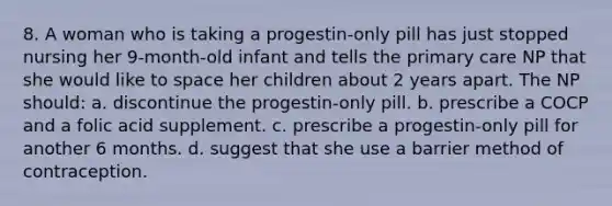 8. A woman who is taking a progestin-only pill has just stopped nursing her 9-month-old infant and tells the primary care NP that she would like to space her children about 2 years apart. The NP should: a. discontinue the progestin-only pill. b. prescribe a COCP and a folic acid supplement. c. prescribe a progestin-only pill for another 6 months. d. suggest that she use a barrier method of contraception.