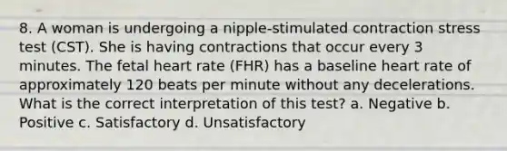 8. A woman is undergoing a nipple-stimulated contraction stress test (CST). She is having contractions that occur every 3 minutes. The fetal heart rate (FHR) has a baseline heart rate of approximately 120 beats per minute without any decelerations. What is the correct interpretation of this test? a. Negative b. Positive c. Satisfactory d. Unsatisfactory