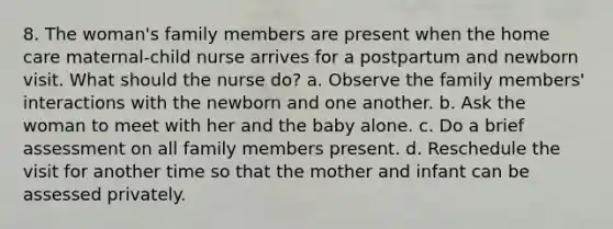 8. The woman's family members are present when the home care maternal-child nurse arrives for a postpartum and newborn visit. What should the nurse do? a. Observe the family members' interactions with the newborn and one another. b. Ask the woman to meet with her and the baby alone. c. Do a brief assessment on all family members present. d. Reschedule the visit for another time so that the mother and infant can be assessed privately.