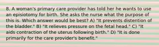 8. A woman's primary care provider has told her he wants to use an episiotomy for birth. She asks the nurse what the purpose of this is. Which answer would be best? A) "It prevents distention of the bladder." B) "It relieves pressure on the fetal head." C) "It aids contraction of the uterus following birth." D) "It is done primarily for the care provider's benefit."