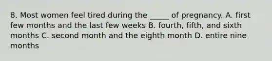 8. Most women feel tired during the _____ of pregnancy. A. first few months and the last few weeks B. fourth, fifth, and sixth months C. second month and the eighth month D. entire nine months