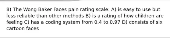 8) The Wong-Baker Faces pain rating scale: A) is easy to use but less reliable than other methods B) is a rating of how children are feeling C) has a coding system from 0.4 to 0.97 D) consists of six cartoon faces