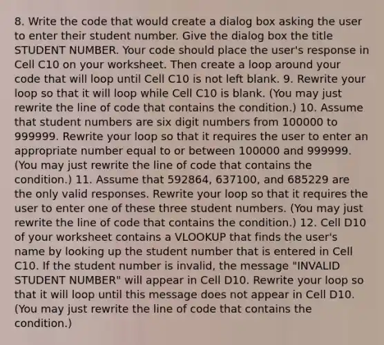 8. Write the code that would create a dialog box asking the user to enter their student number. Give the dialog box the title STUDENT NUMBER. Your code should place the user's response in Cell C10 on your worksheet. Then create a loop around your code that will loop until Cell C10 is not left blank. 9. Rewrite your loop so that it will loop while Cell C10 is blank. (You may just rewrite the line of code that contains the condition.) 10. Assume that student numbers are six digit numbers from 100000 to 999999. Rewrite your loop so that it requires the user to enter an appropriate number equal to or between 100000 and 999999. (You may just rewrite the line of code that contains the condition.) 11. Assume that 592864, 637100, and 685229 are the only valid responses. Rewrite your loop so that it requires the user to enter one of these three student numbers. (You may just rewrite the line of code that contains the condition.) 12. Cell D10 of your worksheet contains a VLOOKUP that finds the user's name by looking up the student number that is entered in Cell C10. If the student number is invalid, the message "INVALID STUDENT NUMBER" will appear in Cell D10. Rewrite your loop so that it will loop until this message does not appear in Cell D10. (You may just rewrite the line of code that contains the condition.)