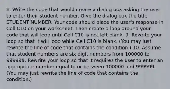 8. Write the code that would create a dialog box asking the user to enter their student number. Give the dialog box the title STUDENT NUMBER. Your code should place the user's response in Cell C10 on your worksheet. Then create a loop around your code that will loop until Cell C10 is not left blank. 9. Rewrite your loop so that it will loop while Cell C10 is blank. (You may just rewrite the line of code that contains the condition.) 10. Assume that student numbers are six digit numbers from 100000 to 999999. Rewrite your loop so that it requires the user to enter an appropriate number equal to or between 100000 and 999999. (You may just rewrite the line of code that contains the condition.)