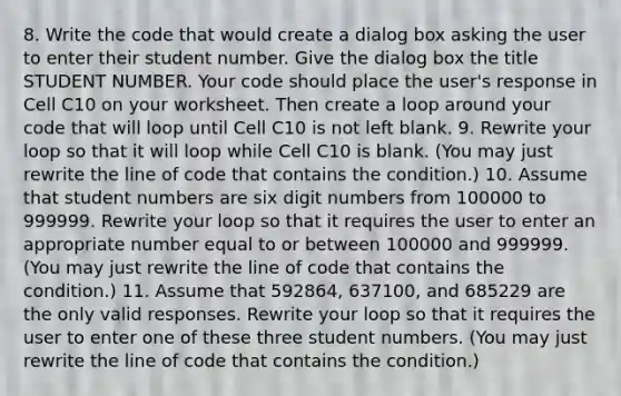 8. Write the code that would create a dialog box asking the user to enter their student number. Give the dialog box the title STUDENT NUMBER. Your code should place the user's response in Cell C10 on your worksheet. Then create a loop around your code that will loop until Cell C10 is not left blank. 9. Rewrite your loop so that it will loop while Cell C10 is blank. (You may just rewrite the line of code that contains the condition.) 10. Assume that student numbers are six digit numbers from 100000 to 999999. Rewrite your loop so that it requires the user to enter an appropriate number equal to or between 100000 and 999999. (You may just rewrite the line of code that contains the condition.) 11. Assume that 592864, 637100, and 685229 are the only valid responses. Rewrite your loop so that it requires the user to enter one of these three student numbers. (You may just rewrite the line of code that contains the condition.)