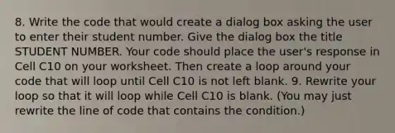 8. Write the code that would create a dialog box asking the user to enter their student number. Give the dialog box the title STUDENT NUMBER. Your code should place the user's response in Cell C10 on your worksheet. Then create a loop around your code that will loop until Cell C10 is not left blank. 9. Rewrite your loop so that it will loop while Cell C10 is blank. (You may just rewrite the line of code that contains the condition.)