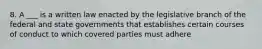 8. A ___ is a written law enacted by the legislative branch of the federal and state governments that establishes certain courses of conduct to which covered parties must adhere