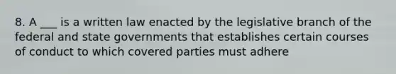 8. A ___ is a written law enacted by the legislative branch of the federal and state governments that establishes certain courses of conduct to which covered parties must adhere